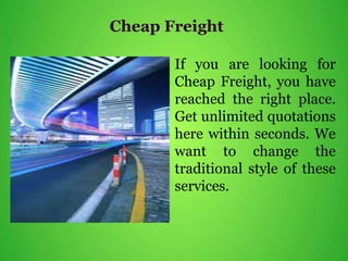 Cheap Freight
If you are looking for
Cheap Freight, you have
reached the right place.
Get unlimited quotations
here within seconds. We
want to change the
traditional style of these
services.
 