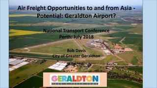 Air Freight Opportunities to and from Asia -
Potential: Geraldton Airport?
National Transport Conference
Perth: July 2018
Bob Davis
City of Greater Geraldton
 