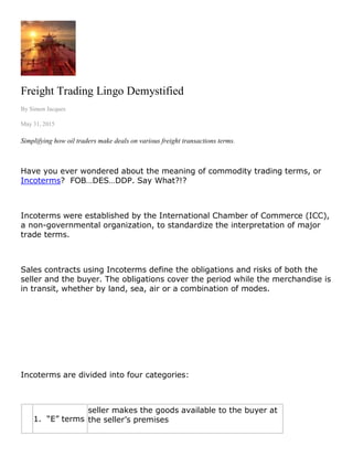 Freight Trading Lingo Demystified
By Simon Jacques
May 31, 2015
Simplifying how oil traders make deals on various freight transactions terms.
Have you ever wondered about the meaning of commodity trading terms, or
Incoterms? FOB…DES…DDP. Say What?!?
Incoterms were established by the International Chamber of Commerce (ICC),
a non-governmental organization, to standardize the interpretation of major
trade terms.
Sales contracts using Incoterms define the obligations and risks of both the
seller and the buyer. The obligations cover the period while the merchandise is
in transit, whether by land, sea, air or a combination of modes.
Incoterms are divided into four categories:
1. “E” terms
seller makes the goods available to the buyer at
the seller’s premises
 
