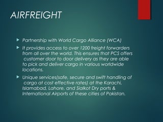 AIRFREIGHT
 Partnership with World Cargo Alliance (WCA)
 It provides access to over 1200 freight forwarders
from all over the world. This ensures that PCS offers
customer door to door delivery as they are able
to pick and deliver cargo in various worldwide
locations.
 Unique services(safe, secure and swift handling of
cargo at cost effective rates) at the Karachi,
Islamabad, Lahore, and Sialkot Dry ports &
International Airports of these cities of Pakistan.
 