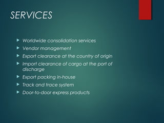 SERVICES
 Worldwide consolidation services
 Vendor management
 Export clearance at the country of origin
 Import clearance of cargo at the port of
discharge
 Export packing in-house
 Track and trace system
 Door-to-door express products
 