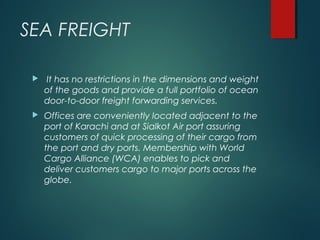 SEA FREIGHT
 It has no restrictions in the dimensions and weight
of the goods and provide a full portfolio of ocean
door-to-door freight forwarding services.
 Offices are conveniently located adjacent to the
port of Karachi and at Sialkot Air port assuring
customers of quick processing of their cargo from
the port and dry ports. Membership with World
Cargo Alliance (WCA) enables to pick and
deliver customers cargo to major ports across the
globe.
 