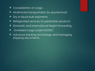  Consolidation of cargo
 Multimodal transportation by sea/air/road
 Dry or liquid bulk shipments
 Refrigerated services for perishable products
 Domestic and international freight forwarding
 Oversized cargo projects/ODC
 Advance tracking technology and managing
shipping documents.
 