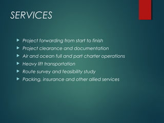 SERVICES
 Project forwarding from start to finish
 Project clearance and documentation
 Air and ocean full and part charter operations
 Heavy lift transportation
 Route survey and feasibility study
 Packing, insurance and other allied services
 