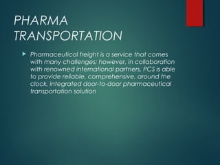 PHARMA
TRANSPORTATION
 Pharmaceutical freight is a service that comes
with many challenges; however, in collaboration
with renowned international partners, PCS is able
to provide reliable, comprehensive, around the
clock, integrated door-to-door pharmaceutical
transportation solution
 