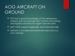 AOG AIRCRAFT ON
GROUND
 PCS has a good knowledge of the aerospace
industry and can provide 24/7 custom forwarding
and logistics solutions for urgent aircraft parts.
 24/7 AOG support regionally and internationally
 Delivery in bonded and restricted area with our
own vehicles
 
