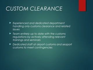 CUSTOM CLEARANCE
 Experienced and dedicated department
handling only customs clearance and related
issues
 Team entirely up to date with the customs
regulations by actively attending relevant
trainings and seminars
 Dedicated staff at airport customs and seaport
customs to meet contingencies
 