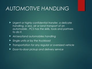AUTOMOTIVE HANDLING
 Urgent or highly confidential transfer, a delicate
handling, a sea, air or land transport of an
automobile , PCS has the skills, tools and partners
to do it.
 Air/sea/land automobiles handling
 Single units or by the truckload
 Transportation for any regular or oversized vehicle
 Door-to-door pickup and delivery service
 