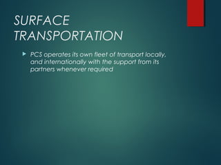 SURFACE
TRANSPORTATION
 PCS operates its own fleet of transport locally,
and internationally with the support from its
partners whenever required
 