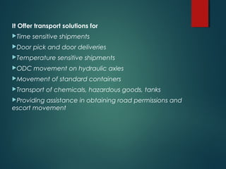 It Offer transport solutions for
Time sensitive shipments
Door pick and door deliveries
Temperature sensitive shipments
ODC movement on hydraulic axles
Movement of standard containers
Transport of chemicals, hazardous goods, tanks
Providing assistance in obtaining road permissions and
escort movement
 