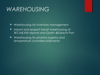 WAREHOUSING
 Warehousing for inventory management
 Airport and seaport transit warehousing at
SKT,LHE,KHI airports and Qasim &Karachi Port.
 Warehousing for pharma logistics and
temperature controlled shipments
 