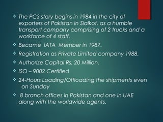  The PCS story begins in 1984 in the city of
exporters of Pakistan in Sialkot, as a humble
transport company comprising of 2 trucks and a
workforce of 4 staff.
 Became IATA Member in 1987.
 Registration as Private Limited company 1988.
 Authorize Capital Rs. 20 Million.
 ISO – 9002 Certified
 24-Hours Loading/Offloading the shipments even
on Sunday
 8 branch offices in Pakistan and one in UAE
along with the worldwide agents.
 