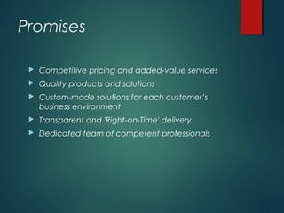 Promises
 Competitive pricing and added-value services
 Quality products and solutions
 Custom-made solutions for each customer’s
business environment
 Transparent and 'Right-on-Time' delivery
 Dedicated team of competent professionals
 