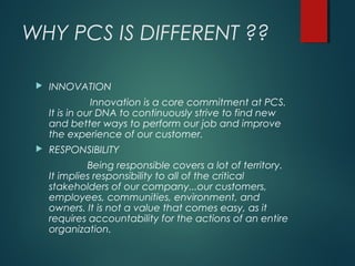 WHY PCS IS DIFFERENT ??
 INNOVATION
Innovation is a core commitment at PCS.
It is in our DNA to continuously strive to find new
and better ways to perform our job and improve
the experience of our customer.
 RESPONSIBILITY
Being responsible covers a lot of territory.
It implies responsibility to all of the critical
stakeholders of our company...our customers,
employees, communities, environment, and
owners. It is not a value that comes easy, as it
requires accountability for the actions of an entire
organization.
 