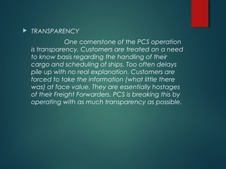  TRANSPARENCY
One cornerstone of the PCS operation
is transparency. Customers are treated on a need
to know basis regarding the handling of their
cargo and scheduling of ships. Too often delays
pile up with no real explanation. Customers are
forced to take the information (what little there
was) at face value. They are essentially hostages
of their Freight Forwarders. PCS is breaking this by
operating with as much transparency as possible.
 