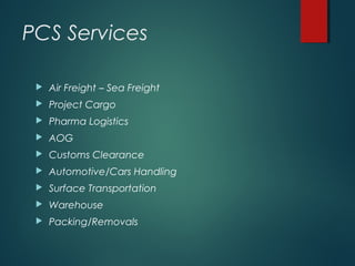 PCS Services
 Air Freight – Sea Freight
 Project Cargo
 Pharma Logistics
 AOG
 Customs Clearance
 Automotive/Cars Handling
 Surface Transportation
 Warehouse
 Packing/Removals
 