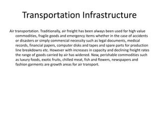 Transportation Infrastructure
Air transportation. Traditionally, air freight has been always been used for high value
commodities, fragile goods and emergency items whether in the case of accidents
or disasters or simply commercial necessity such as legal documents, medical
records, financial papers, computer disks and tapes and spare parts for production
line breakdowns etc. However with increases in capacity and declining freight rates
the range of goods carried by air has widened. Now, perishable commodities such
as luxury foods, exotic fruits, chilled meat, fish and flowers, newspapers and
fashion garments are growth areas for air transport.
 