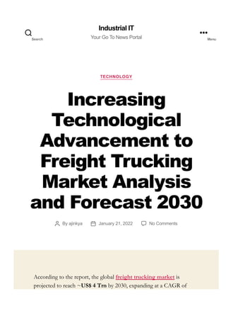 TECHNOLOGY
Increasing
Technological
Advancement to
Freight Trucking
Market Analysis
and Forecast 2030
By ajinkya January 21, 2022 No Comments
According to the report, the global freight trucking market is
projected to reach ~US$ 4 Trn by 2030, expanding at a CAGR of
Industrial IT
Your Go To News Portal
Search Menu
 
