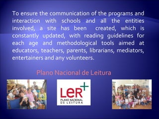 To ensure the communication of the programs and interaction with schools and all the entities involved, a site has been  created, which is constantly updated, with reading guidelines for each age and methodological tools aimed at educators, teachers, parents, librarians, mediators, entertainers and any volunteers. Plano Nacional de Leitura 