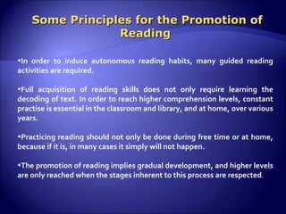 Some Principles for the Promotion of Reading In order to induce autonomous reading habits, many guided reading activities are required.  Full acquisition of reading skills does not only require learning the decoding of text. In order to reach higher comprehension levels, constant practise is essential in the classroom and library, and at home, over various years.  Practicing reading should not only be done during free time or at home, because if it is, in many cases it simply will not happen.   The promotion of reading implies gradual development, and higher levels are only reached when the stages inherent to this process are respected .  