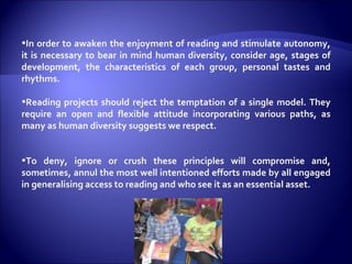 In order to awaken the enjoyment of reading and stimulate autonomy, it is necessary to bear in mind human diversity, consider age, stages of development, the characteristics of each group, personal tastes and rhythms.  Reading projects should reject the temptation of a single model. They require an open and flexible attitude incorporating various paths, as many as human diversity suggests we respect. To deny, ignore or crush these principles will compromise and, sometimes, annul the most well intentioned efforts made by all engaged in generalising access to reading and who see it as an essential asset.  