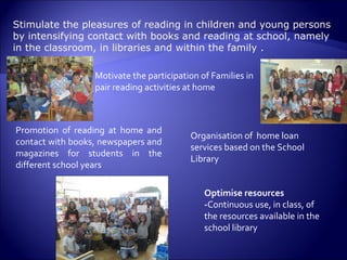 Stimulate the pleasures of reading in children and young persons by intensifying contact with books and reading at school, namely in the classroom, in libraries and within the family .  Optimise resources - Continuous use, in class, of the resources available in the school library  Motivate the participation of Families in pair reading activities at home  Organisation of  home loan services based on the School Library  Promotion of reading at home and contact with books, newspapers and magazines for students in the different school years 