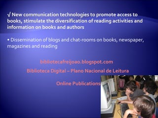√  New communication technologies to promote access to books, stimulate the diversification of reading activities and information on books and authors •  Dissemination of blogs and chat-rooms on books, newspaper, magazines and reading bibliotecafreijoao.blogspot.com Biblioteca Digital – Plano Nacional de Leitura  Online Publications 