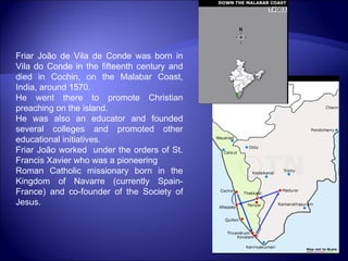 Friar João de Vila de Conde was born in Vila do Conde in the fifteenth century and died in Cochin, on the Malabar Coast, India, around 1570.  He went there to promote Christian preaching on the island. He was also an educator and founded several colleges and promoted other educational initiatives. Friar João worked  under the orders of St. Francis Xavier who was a pioneering  Roman Catholic missionary born in the Kingdom of Navarre (currently Spain-France) and co-founder of the Society of Jesus. 