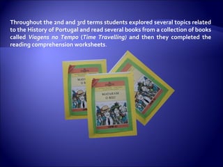 Throughout the 2nd and 3rd terms students explored several topics related to the History of Portugal and read several books from a collection of books called  Viagens no Tempo  ( Time Travelling)  and then they completed the reading comprehension worksheets . 