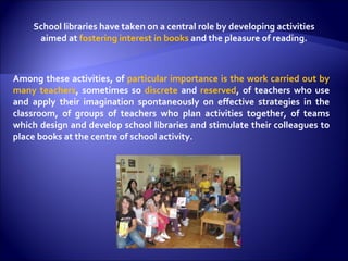 School libraries have taken on a central role by developing activities aimed at  fostering interest in books  and the pleasure of reading. Among these activities, of  particular importance is the work carried out by many teachers , sometimes so  discrete  and  reserved , of teachers who use and apply their imagination spontaneously on effective strategies in the classroom, of groups of teachers who plan activities together, of teams which design and develop school libraries and stimulate their colleagues to place books at the centre of school activity. 