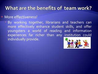 More effectiveness! By working together, librarians and teachers can more effectively enhance student skills, and offer youngsters a world of reading and information experiences far richer than any institution could individually provide.  
