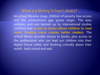 What is a Strong School Library?  As school libraries close, children of poverty lose access and the achievement gap grows larger. The easy solution, and one backed up by international studies confirms that  access to books allows children to read more .  Reading more creates better readers . The school library provides access to books, plus access to the professional who can lead our children into their digital future safely and thinking critically about their world - both virtual and real. 