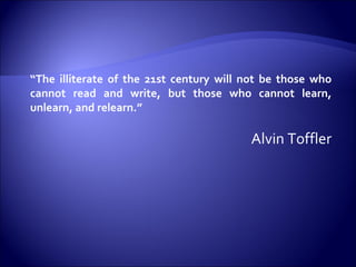 “ The illiterate of the 21st century will not be those who cannot read and write, but those who cannot learn, unlearn, and relearn.”  Alvin Toffler 