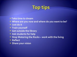 ► Take time to dream ►   Where are you now and where do you want to be? ►   Just do it ►   Train yourself ►   Get outside the library ►   Ask students for help ►   Stop Watering the Rocks – work with the living ►   Reflect ►   Share your vision   