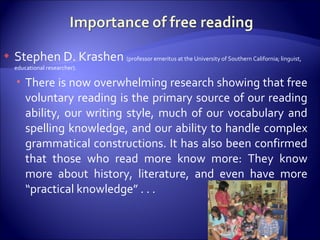 Stephen D. Krashen  (professor emeritus at the University of Southern California; linguist, educational researcher). There is now overwhelming research showing that free voluntary reading is the primary source of our reading ability, our writing style, much of our vocabulary and spelling knowledge, and our ability to handle complex grammatical constructions. It has also been confirmed that those who read more know more: They know more about history, literature, and even have more “practical knowledge” . . . 