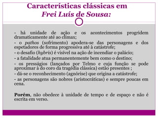 Características clássicas em
Frei Luís de Sousa:
- há unidade de ação e os acontecimentos progridem
dramaticamente até ao clímax;
- o pathos (sofrimento) apodera-se das personagens e dos
espetadores de forma progressiva até à catástrofe;
- o desafio (hybris) é visível na ação de incendiar o palácio;
- a fatalidade atua permanentemente bem como o destino;
- os presságios (lançados por Telmo e cuja função se pode
aproximar à do coro da tragédia clássica) estão presentes ;
- dá-se o reconhecimento (agnórise) que origina a catástrofe;
- as personagens são nobres (aristocráticas) e sempre poucas em
cena.
Porém, não obedece à unidade de tempo e de espaço e não é
escrita em verso.
 
