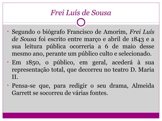 Frei Luís de Sousa
• Segundo o biógrafo Francisco de Amorim, Frei Luís
de Sousa foi escrito entre março e abril de 1843 e a
sua leitura pública ocorreria a 6 de maio desse
mesmo ano, perante um público culto e selecionado.
• Em 1850, o público, em geral, acederá à sua
representação total, que decorreu no teatro D. Maria
II.
• Pensa-se que, para redigir o seu drama, Almeida
Garrett se socorreu de várias fontes.
 