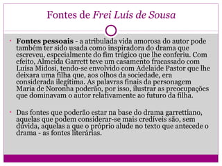 Fontes de Frei Luís de Sousa
• Fontes pessoais - a atribulada vida amorosa do autor pode
também ter sido usada como inspiradora do drama que
escreveu, especialmente do fim trágico que lhe conferiu. Com
efeito, Almeida Garrett teve um casamento fracassado com
Luísa Midosi, tendo-se envolvido com Adelaide Pastor que lhe
deixara uma filha que, aos olhos da sociedade, era
considerada ilegítima. As palavras finais da personagem
Maria de Noronha poderão, por isso, ilustrar as preocupações
que dominavam o autor relativamente ao futuro da filha.
• Das fontes que poderão estar na base do drama garrettiano,
aquelas que podem considerar-se mais credíveis são, sem
dúvida, aquelas a que o próprio alude no texto que antecede o
drama - as fontes literárias.
 
