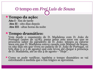 O tempo em Frei Luís de Sousa
Tempo da ação:
Ato I - fim de tarde
Ato II - oito dias depois
Ato III - altas horas da noite
Tempo dramático:
Vem desde o casamento de D. Madalena com D. João de
Portugal (antes de 1578); passa pelos sete anos em que se
procurou saber do paradeiro de D. João; integra os catorze
anos em que D. Madalena esteve casada com Manuel de Sousa,
os oito dias em que viveu no palácio de D. João de Portugal, os
três dias (1 a 3 de agosto) que este levou até chegar à presença
de D. Madalena, até ao dia 4 de agosto - “Hoje”.
Como se pode verificar, também o tempo dramático se vai
estreitando à medida que o fim trágico se aproxima.
 