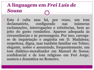 A linguagem em Frei Luís de
Sousa
• Esta é culta mas há, por vezes, um tom
declamatório, configurado nas inúmeras
exclamações, interrogações e reticências, bem ao
jeito do gosto romântico. Aparece adequada às
circunstâncias e às personagens. Por isso, carrega-
se de inquietação e angústia em D. Madalena;
respeitosa, digna, mas também familiar em Telmo;
elegante, nobre e assumindo, frequentemente, um
tom didático-moralizador em Manuel de Sousa;
confidencial e de tom religioso em Frei Jorge;
austera e dramática no Romeiro.
 