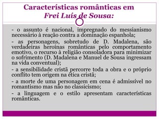 Características românticas em
Frei Luís de Sousa:
- o assunto é nacional, impregnado do messianismo
necessário à reação contra a dominação espanhola;
- as personagens, sobretudo de D. Madalena, são
verdadeiras heroínas românticas pelo comportamento
emotivo, o recurso à religião consoladora para minimizar
o sofrimento (D. Madalena e Manuel de Sousa ingressam
na vida conventual);
- a sensibilidade cristã percorre toda a obra e o próprio
conflito tem origem na ética cristã;
- a morte de uma personagem em cena é admissível no
romantismo mas não no classicismo;
- a linguagem e o estilo apresentam características
românticas.
 