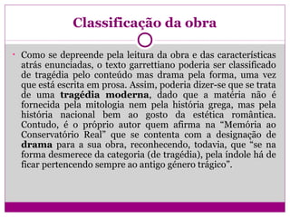 Classificação da obra
• Como se depreende pela leitura da obra e das características
atrás enunciadas, o texto garrettiano poderia ser classificado
de tragédia pelo conteúdo mas drama pela forma, uma vez
que está escrita em prosa. Assim, poderia dizer-se que se trata
de uma tragédia moderna, dado que a matéria não é
fornecida pela mitologia nem pela história grega, mas pela
história nacional bem ao gosto da estética romântica.
Contudo, é o próprio autor quem afirma na “Memória ao
Conservatório Real” que se contenta com a designação de
drama para a sua obra, reconhecendo, todavia, que “se na
forma desmerece da categoria (de tragédia), pela índole há de
ficar pertencendo sempre ao antigo género trágico”.
 