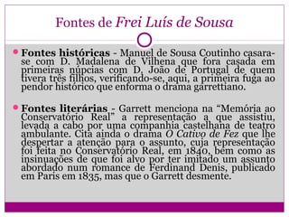 Fontes de Frei Luís de Sousa
Fontes históricas - Manuel de Sousa Coutinho casara-
se com D. Madalena de Vilhena que fora casada em
primeiras núpcias com D. João de Portugal de quem
tivera três filhos, verificando-se, aqui, a primeira fuga ao
pendor histórico que enforma o drama garrettiano.
Fontes literárias - Garrett menciona na “Memória ao
Conservatório Real” a representação a que assistiu,
levada a cabo por uma companhia castelhana de teatro
ambulante. Cita ainda o drama O Cativo de Fez que lhe
despertar a atenção para o assunto, cuja representação
foi feita no Conservatório Real, em 1840, bem como as
insinuações de que foi alvo por ter imitado um assunto
abordado num romance de Ferdinand Denis, publicado
em Paris em 1835, mas que o Garrett desmente.
 