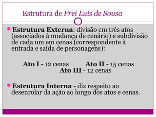 Estrutura de Frei Luís de Sousa
Estrutura Externa: divisão em três atos
(associados à mudança de cenário) e subdivisão
de cada um em cenas (correspondente à
entrada e saída de personagens):
Ato I - 12 cenas Ato II - 15 cenas
Ato III - 12 cenas
Estrutura Interna - diz respeito ao
desenrolar da ação ao longo dos atos e cenas.
 
