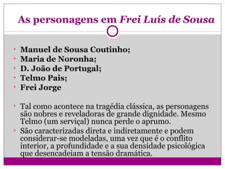 As personagens em Frei Luís de Sousa
• Manuel de Sousa Coutinho;
• Maria de Noronha;
• D. João de Portugal;
• Telmo Pais;
• Frei Jorge
• Tal como acontece na tragédia clássica, as personagens
são nobres e reveladoras de grande dignidade. Mesmo
Telmo (um serviçal) nunca perde o aprumo.
• São caracterizadas direta e indiretamente e podem
considerar-se modeladas, uma vez que é o conflito
interior, a profundidade e a sua densidade psicológica
que desencadeiam a tensão dramática.
 