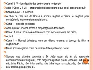  Cena I à IV – localização das personagens no tempo
      Acto 1 Cena V à VIII – preparação da acção para o que se ai passar a seguir
      Cena IX à XII – o Incêndio
      A obra de Frei Luís de Sousa é ambas tragédia e drama, é tragédia pelo
       conteúdo do texto e é drama pela forma.
      Cena 1 – solução adoptada
      Acto 3 até à 10º cena temos a preparação do desenlace.
      Cena 11 até à 12º temos o desenlace com morte de Maria em palco
      Acto 3:
      Cena 1 – Manuel debate-se com um dilema enorme, a doença de filha, a
       ilegitimidade.
      Maria ficava ilegítima cheia de infâmia tal e qual como Garret.
     
      Sempre que alguém pergunta a D. João quem ele é, ele responde
       espontaneamente"ninguém", este ninguém significa que D. João de Portugal já
       não tinha Pátria, não tinha família, não tinha lugar na sociedade, não tinha o
OK     seu palácio, pois perdeu-o .
 