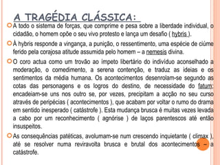 A TRAGÉDIA CLÁSSICA:
 A todo o sistema de forças, que comprime e pesa sobre a liberdade individual, o
  cidadão, o homem opõe o seu vivo protesto e lança um desafio ( hybris ).
 À hybris responde a vingança, a punição, o ressentimento, uma espécie de ciúme
  ferido pela corajosa atitude assumida pelo homem – a nemesis divina.
 O coro actua como um trovão ao ímpeto libertário do indivíduo aconselhado a
  moderação, o comedimento, a serena contenção, e traduz as ideias e os
  sentimentos da média humana. Os acontecimentos desenrolam-se segundo as
  cotas das personagens e os logros do destino, de necessidade do fatum;
  encadeiam-se uns nos outro se, por vezes, precipitam a acção no seu curso
  através de peripécias ( acontecimentos ), que acabam por voltar o rumo do drama
  em sentido inesperado ( catástrofe ). Esta mudança brusca é muitas vezes levada
  a cabo por um reconhecimento ( agnórise ) de laços parentescos até então
  insuspeitos.
 As consequências patéticas, avolumam-se num crescendo inquietante ( climax ),
  até se resolver numa reviravolta brusca e brutal dos acontecimentos – a
  catástrofe.
 