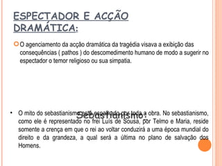 ESPECTADOR E ACÇÃO
 DRAMÁTICA:
  O agenciamento da acção dramática da tragédia visava a exibição das
   consequências ( pathos ) do descomedimento humano de modo a sugerir no
   espectador o temor religioso ou sua simpatia.




                        Sebastianismo:
• O mito do sebastianismo está espalhado por toda a obra. No sebastianismo,
  como ele é representado no frei Luís de Sousa, por Telmo e Maria, reside
  somente a crença em que o rei ao voltar conduzirá a uma época mundial do
  direito e da grandeza, a qual será a última no plano de salvação dos
  Homens.
 