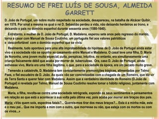 RESUMO DE FREI LUÍS DE SOUSA, ALMEIDA
                GARRETT
D. João de Portugal, um nobre muito respeitado na sociedade, desapareceu, na batalha de Alcácer Quibir,
em 1578. Por sinal a mesma na qual o rei D. Sebastião perdeu a vida, não deixando herdeiros ao trono, e
deixando o país no domínio espanhol durante sessenta anos (1580-1640).
  Entretanto, a mulher de D. João de Portugal, D. Madalena, esperou sete anos pelo regresso do marido,
torna a casar com Manuel de Sousa Coutinho, um português fiel aos valores patrióticos
e desconfortável com o domínio espanhol que se vivia.
  Realmente, tudo apontava para uma alta improbabilidade da hipótese de D. João de Portugal ainda estar
vivo e a sociedade não se opunha ao casamento entre Manuel e Madalena. O casal teve uma filha, D. Maria
de Noronha, uma jovem muito especial, culta, perspicaz, intuitiva, no entanto, era simultaneamente uma
criança fisicamente débil que acaba por morrer de tuberculose. Ora, caso D. João de Portugal, ainda
estivesse vivo, Maria era uma filha ilegítima, o que, para a sociedade da época, era um pecado muito grave.
  Temendo a catástrofe, D. Madalena tem constantemente premonições trágicas, alimentadas por Telmo
Paes, o fiel escudeiro de D. João. As quais vão ser concretizadas com a chegada de um Romeiro, que diz vir
da Terra Santa e querer falar com Madalena. Assim que a verdadeira identidade do Romeiro (D.João de
Portugal) é revelada por Telmo, Manuel de Sousa Coutinho resolve tomar o hábito religioso, juntamente com
Madalena.
  Maria, a filha, revolta-se contra uma sociedade retrógrada, expondo os seus sentimentos e pensamentos
em relação ao que está a acontecer à sua volta pela última vez, pois acaba por morrer aos braços dos pais. 
Maria: «Vós quem sois, espectros fatais?... Quereis-mos tirar dos meus braços?... Esta é a minha mãe, este
é o meu pai... Que me importa a mim com o outro, que morresse ou não, que esteja com os mortos ou com
os vivos...»
 