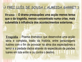  FREI LUÍS DE SOUSA ( ALMEIDA GARRET )
  F

 Drama – O drama pressupões uma acção menos tensa
 que o da tragédia, menos concentrado numa crise, mais
 submetida à influência dos acontecimentos exteriores.



 Tragédia – Poema dramático que desenvolve uma acção
 séria e completa, tirado da história, entre personagens
 ilustres com o fim de provocar na alma dos espectadores o
 terror e a piedade dados através do espectáculo da paixões
 luares em luta entre si ou contra o destino.
 